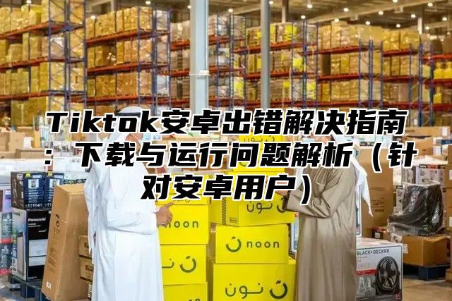 Tiktok安卓出错解决指南：下载与运行问题解析针对安卓用户