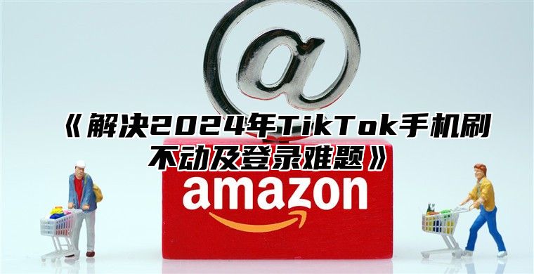 解决2025年TikTok手机刷不动及登录难题