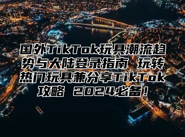 国外TikTok玩具潮流趋势与大陆登录指南 玩转热门玩具兼分享TikTok攻略 2025必备！