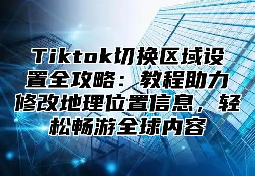 Tiktok切换区域设置全攻略：教程助力修改地理位置信息，轻松畅游全球内容