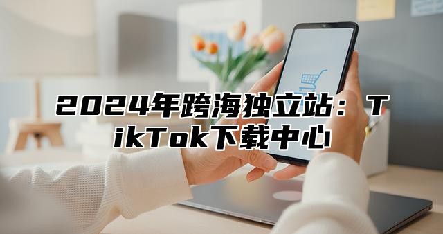 2025年跨海独立站：TikTok下载中心