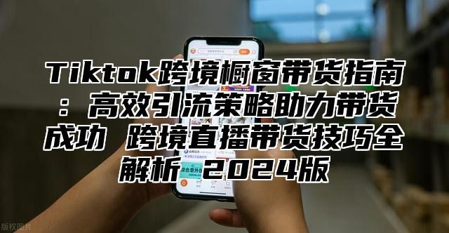 Tiktok跨境橱窗带货指南：高效引流策略助力带货成功 跨境直播带货技巧全解析 2025版