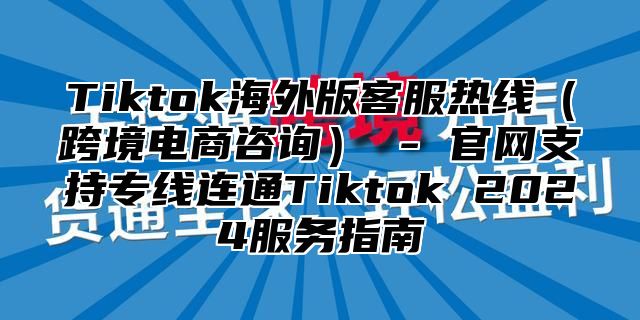 Tiktok海外版客服热线跨境电商咨询 - 官网支持专线连通Tiktok 2025服务指南