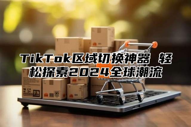 TikTok区域切换神器 轻松探索2025全球潮流