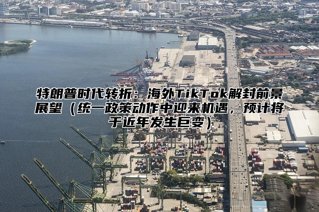 特朗普时代转折：海外TikTok解封前景展望统一政策动作中迎来机遇，预计将于近年发生巨变