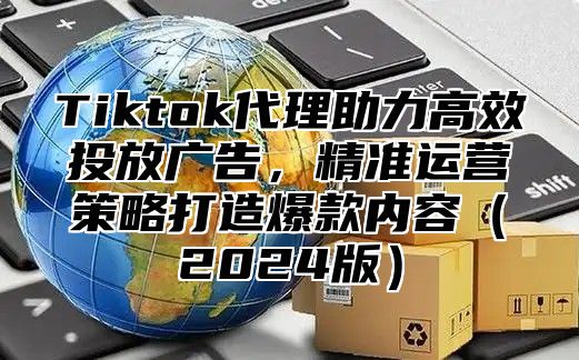Tiktok代理助力高效投放广告，精准运营策略打造爆款内容2025版