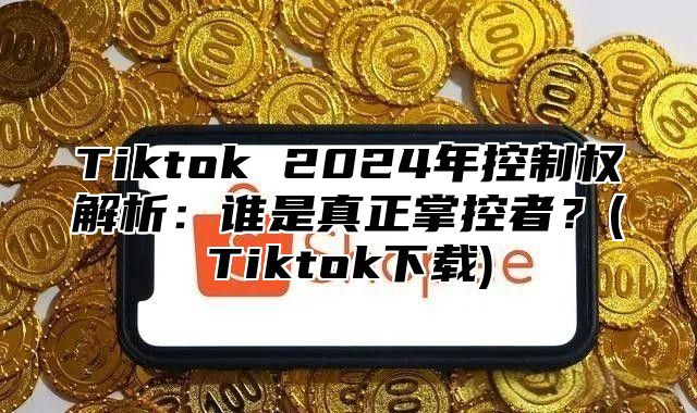 Tiktok 2025年控制权解析：谁是真正掌控者？(Tiktok下载)