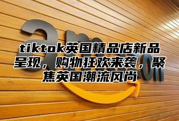 tiktok英国精品店新品呈现，购物狂欢来袭，聚焦英国潮流风尚
