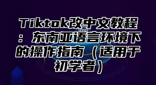 Tiktok改中文教程：东南亚语言环境下的操作指南适用于初学者