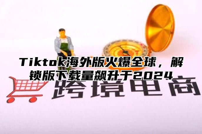 Tiktok海外版火爆全球，解锁版下载量飙升于2025