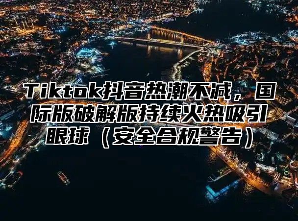 Tiktok抖音热潮不减，国际版破解版持续火热吸引眼球安全合规警告