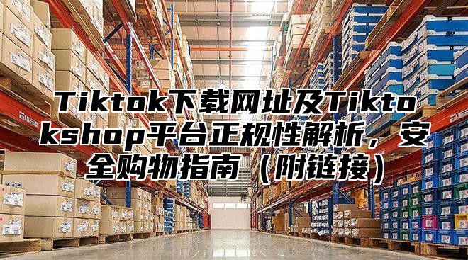Tiktok下载网址及Tiktokshop平台正规性解析，安全购物指南附链接