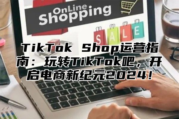 TikTok Shop运营指南：玩转TikTok吧，开启电商新纪元2025！