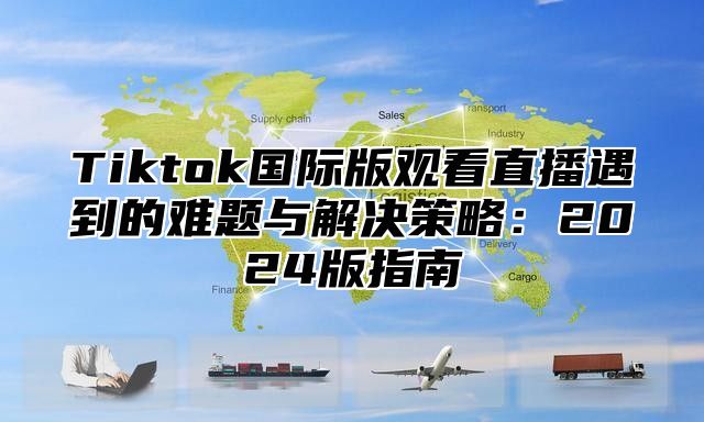 Tiktok国际版观看直播遇到的难题与解决策略：2025版指南