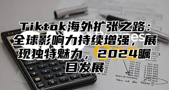 Tiktok海外扩张之路：全球影响力持续增强，展现独特魅力，2025瞩目发展
