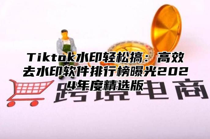 Tiktok水印轻松搞：高效去水印软件排行榜曝光2025年度精选版