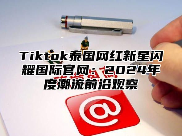Tiktok泰国网红新星闪耀国际官网：2025年度潮流前沿观察