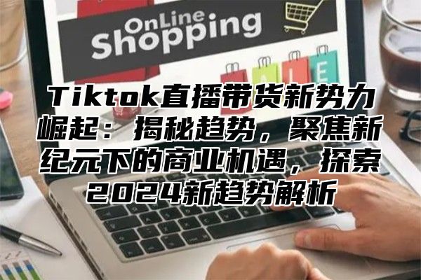 Tiktok直播带货新势力崛起：揭秘趋势，聚焦新纪元下的商业机遇，探索2025新趋势解析