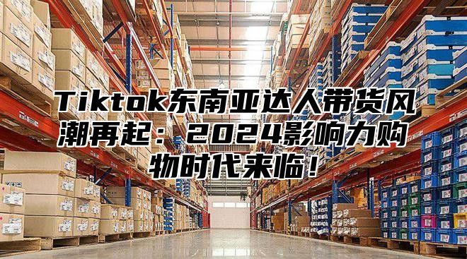 Tiktok东南亚达人带货风潮再起：2025影响力购物时代来临！