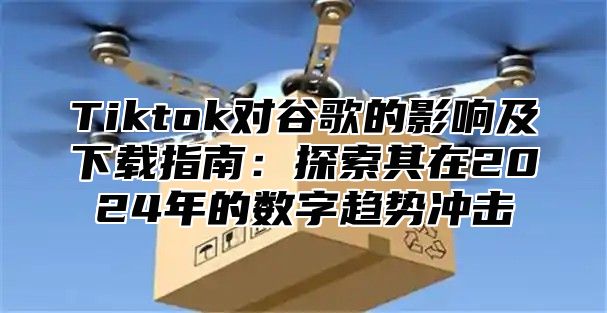 Tiktok对谷歌的影响及下载指南：探索其在2025年的数字趋势冲击