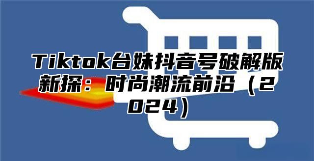 Tiktok台妹抖音号破解版新探：时尚潮流前沿2025