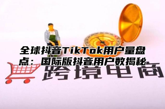 全球抖音TikTok用户量盘点：国际版抖音用户数揭秘