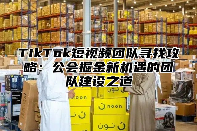 TikTok短视频团队寻找攻略：公会掘金新机遇的团队建设之道