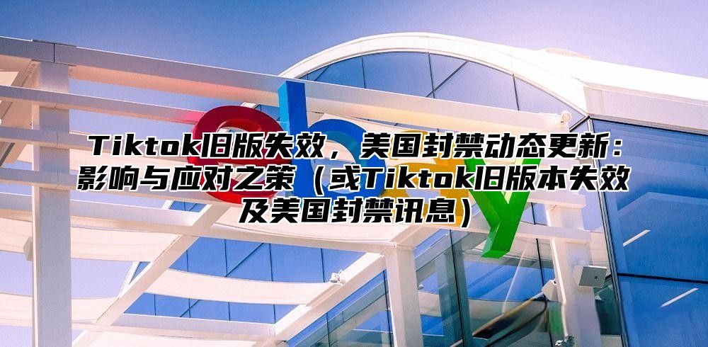 Tiktok旧版失效，美国封禁动态更新：影响与应对之策或Tiktok旧版本失效及美国封禁讯息