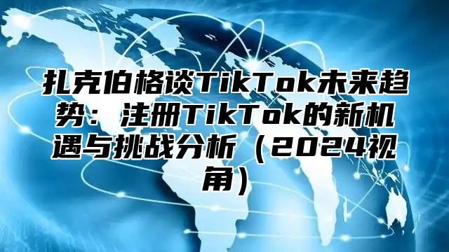 扎克伯格谈TikTok未来趋势：注册TikTok的新机遇与挑战分析2025视角