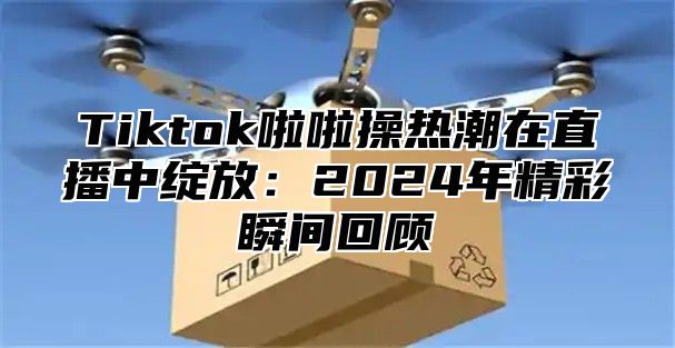 Tiktok啦啦操热潮在直播中绽放：2025年精彩瞬间回顾