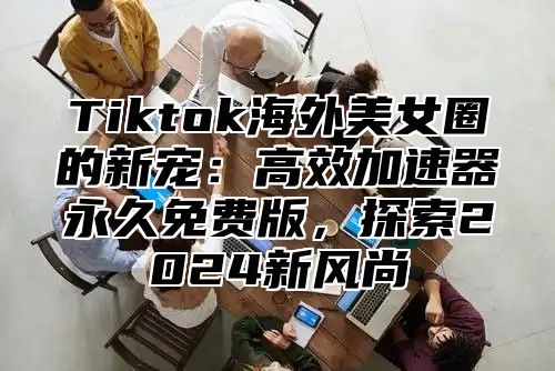 Tiktok海外美女圈的新宠：高效加速器永久免费版，探索2025新风尚