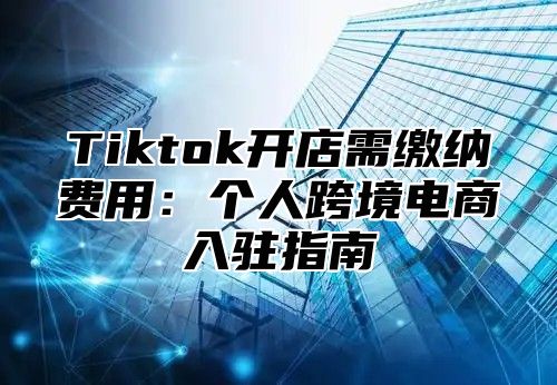 Tiktok开店需缴纳费用：个人跨境电商入驻指南
