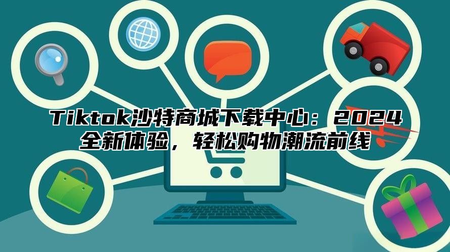 Tiktok沙特商城下载中心：2025全新体验，轻松购物潮流前线