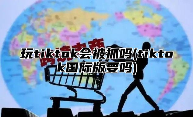 玩tiktok会被抓吗(tiktok国际版要吗)