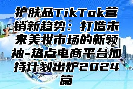 护肤品TikTok营销新趋势：打造未来美妆市场的新领袖-热点电商平台加持计划出炉2025篇