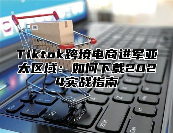 Tiktok跨境电商进军亚太区域：如何下载2025实战指南