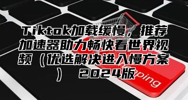 Tiktok加载缓慢，推荐加速器助力畅快看世界视频优选解决进入慢方案 2025版