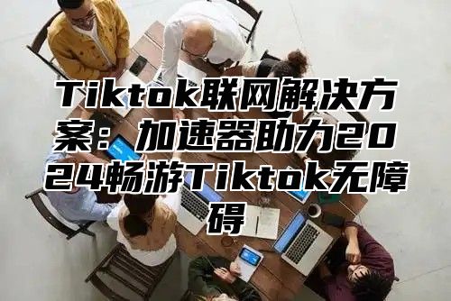 Tiktok联网解决方案：加速器助力2025畅游Tiktok无障碍