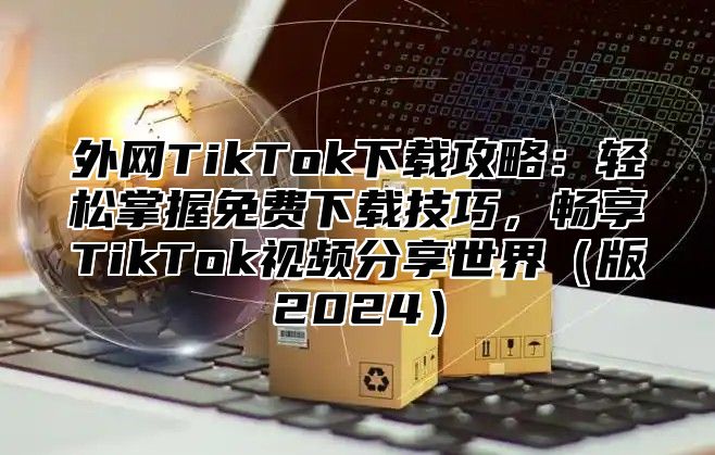 外网TikTok下载攻略：轻松掌握免费下载技巧，畅享TikTok视频分享世界版2025
