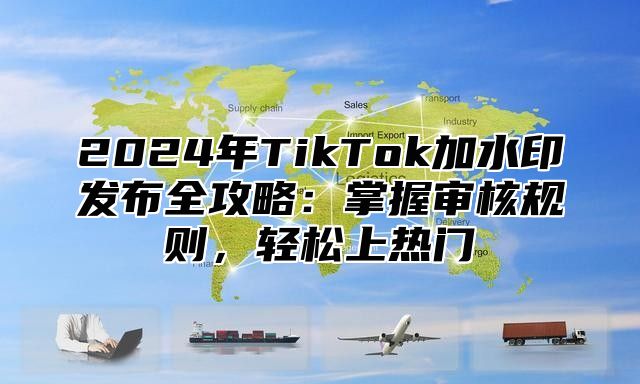 2025年TikTok加水印发布全攻略：掌握审核规则，轻松上热门