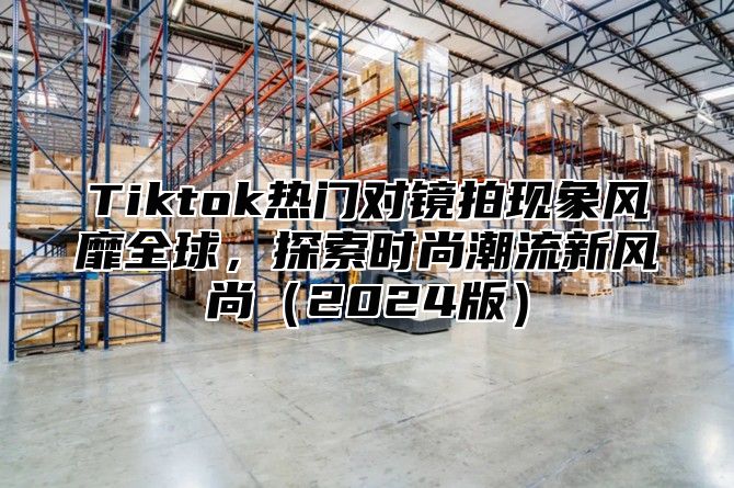 Tiktok热门对镜拍现象风靡全球，探索时尚潮流新风尚2025版