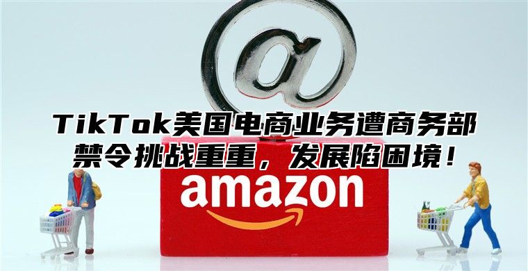 TikTok美国电商业务遭商务部禁令挑战重重，发展陷困境！