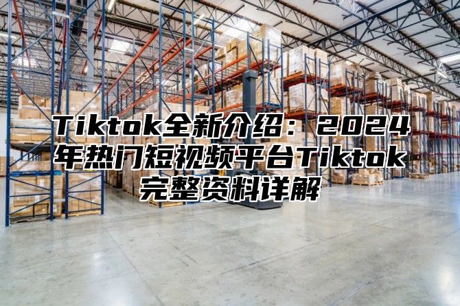 Tiktok全新介绍：2025年热门短视频平台Tiktok完整资料详解