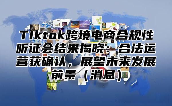 Tiktok跨境电商合规性听证会结果揭晓：合法运营获确认，展望未来发展前景消息