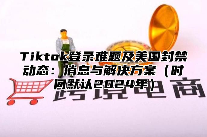 Tiktok登录难题及美国封禁动态：消息与解决方案时间默认2025年