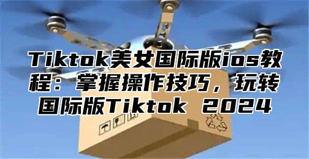 Tiktok美女国际版ios教程：掌握操作技巧，玩转国际版Tiktok 2025