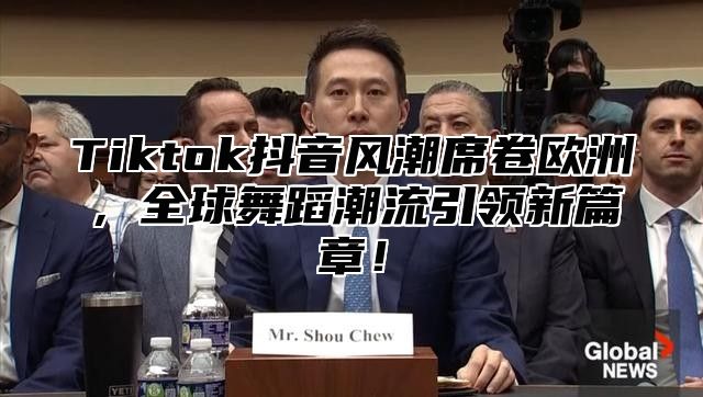 Tiktok抖音风潮席卷欧洲，全球舞蹈潮流引领新篇章！