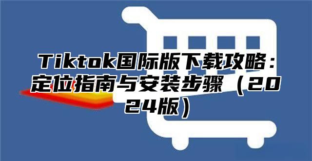 Tiktok国际版下载攻略：定位指南与安装步骤2025版