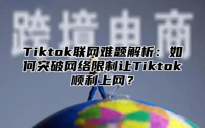 Tiktok联网难题解析：如何突破网络限制让Tiktok顺利上网？