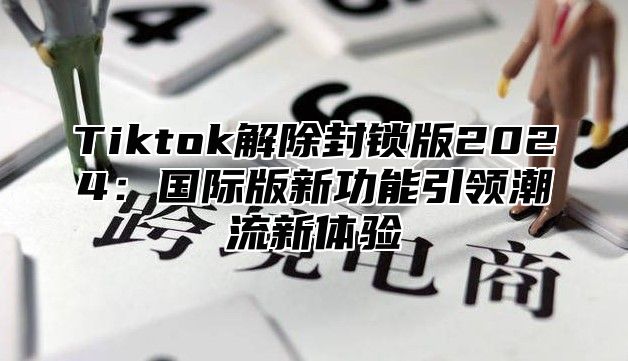 Tiktok解除封锁版2025国际版新功能引领潮流新体验